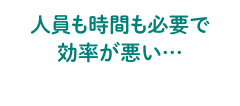 人員も時間も必要で効率が悪い…